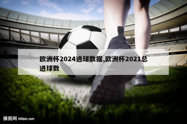 欧洲杯2024进球数据,欧洲杯2021总进球数