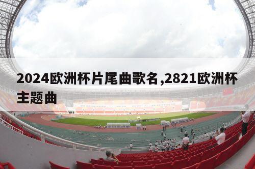 2024欧洲杯片尾曲歌名,2821欧洲杯主题曲