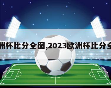 欧洲杯比分全图,2023欧洲杯比分全图