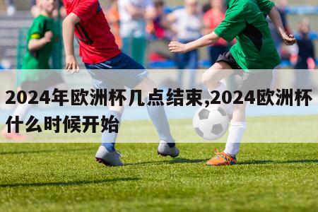 2024年欧洲杯几点结束,2024欧洲杯什么时候开始