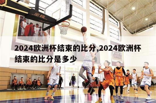 2024欧洲杯结束的比分,2024欧洲杯结束的比分是多少