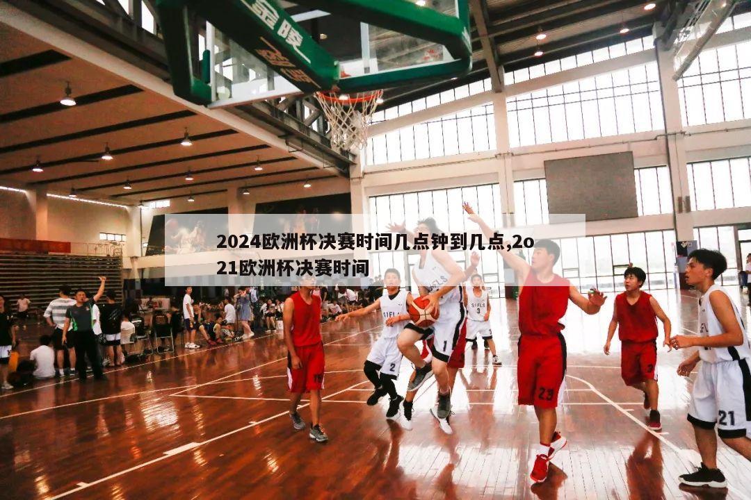 2024欧洲杯决赛时间几点钟到几点,2o21欧洲杯决赛时间