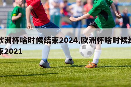 欧洲杯啥时候结束2024,欧洲杯啥时候结束2021