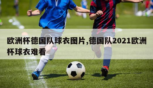 欧洲杯德国队球衣图片,德国队2021欧洲杯球衣难看