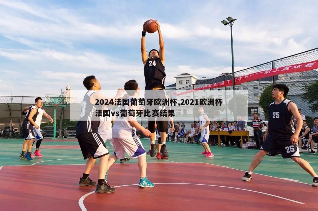 2024法国葡萄牙欧洲杯,2021欧洲杯法国vs葡萄牙比赛结果