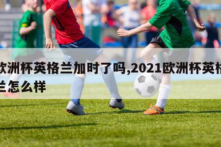 欧洲杯英格兰加时了吗,2021欧洲杯英格兰怎么样